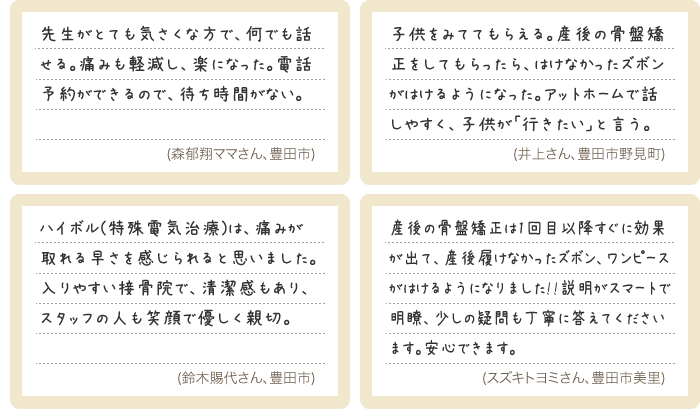先生がとても気さくな方で、何でも話せる。痛みも軽減し、楽になった。電話予約ができるので、待ち時間がない。/子供をみててもらえる。産後の骨盤矯正をしてもらったら、はけなかったズボンがはけるようになった。アットホームで話しやすく、子供が「行きたい」と言う。/ハイボル(特殊電気治療)は、痛みが取れる早さを感じられると思いました。入りやすい接骨院で、清潔感もあり、スタッフの人も笑顔で優しく親切。/産後の骨盤矯正は1回目以降すぐに効果が出て、産後履けなかったズボン、ワンピース がはけるようになりました!!説明がスマートで明瞭、少しの疑問も丁寧に答えてくださいます。安心できます。