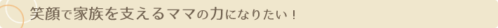笑顔で家族を支えるママの力になりたい！