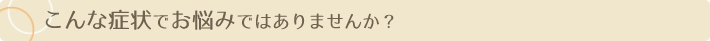 こんな症状でお悩みではありませんか？
